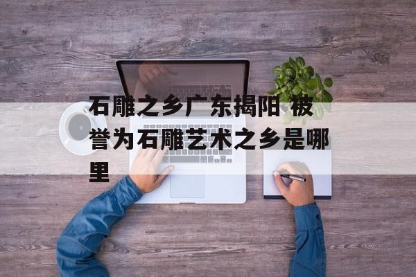 石雕之乡广东揭阳 被誉为石雕艺术之乡是哪里-第1张图片-