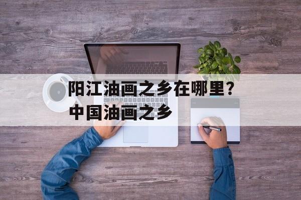 阳江油画之乡在哪里？中国油画之乡-第1张图片-