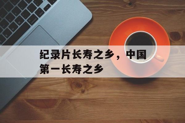 纪录片长寿之乡，中国第一长寿之乡-第1张图片-