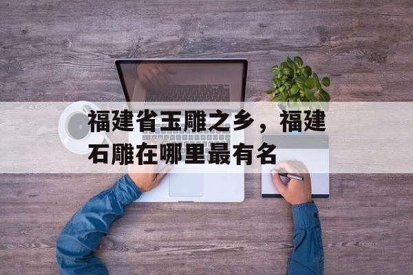 福建省玉雕之乡，福建石雕在哪里最有名-第1张图片-