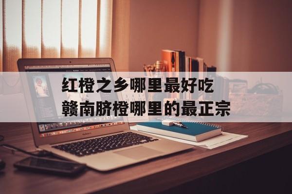 红橙之乡哪里最好吃 赣南脐橙哪里的最正宗-第1张图片-