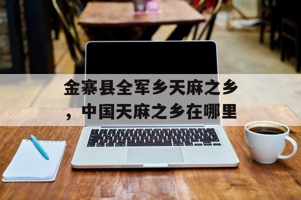 金寨县全军乡天麻之乡，中国天麻之乡在哪里-第1张图片-