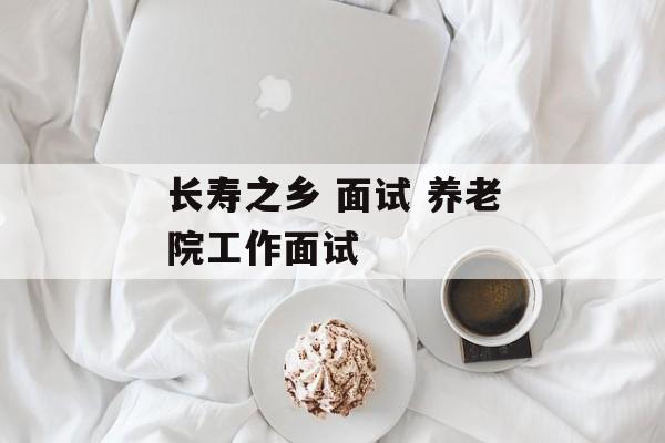 长寿之乡 面试 养老院工作面试-第1张图片-