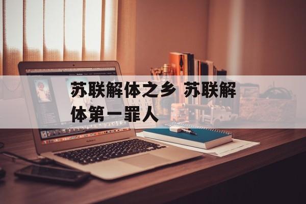 苏联解体之乡 苏联解体第一罪人-第1张图片-