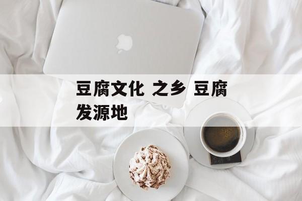 豆腐文化 之乡 豆腐发源地-第1张图片-