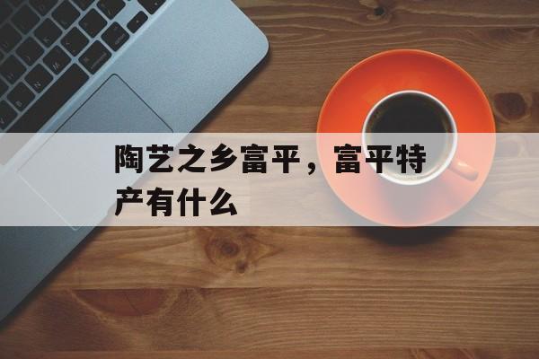 陶艺之乡富平，富平特产有什么-第1张图片-