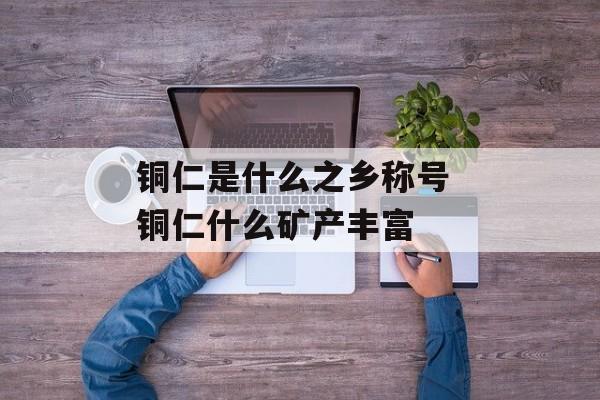 铜仁是什么之乡称号 铜仁什么矿产丰富-第1张图片-
