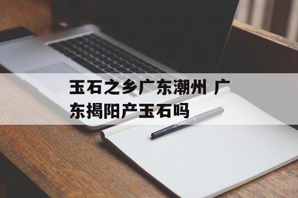 玉石之乡广东潮州 广东揭阳产玉石吗-第1张图片-