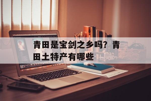 青田是宝剑之乡吗？青田土特产有哪些-第1张图片-
