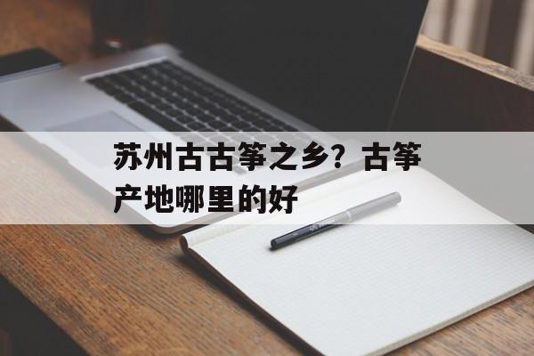 苏州古古筝之乡？古筝产地哪里的好-第1张图片-