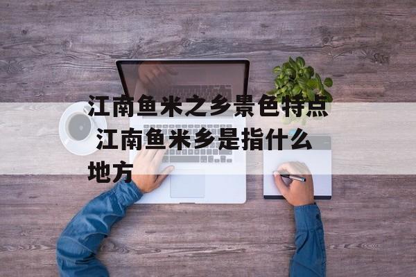 江南鱼米之乡景色特点 江南鱼米乡是指什么地方-第1张图片-