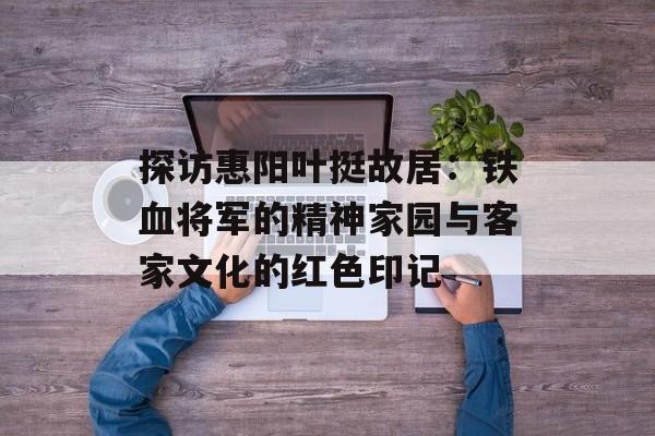 探访惠阳叶挺故居:铁血将军的精神家园与客家文化的红色印记-第1张图片- 探访惠阳叶挺故居:铁血将军的精神家园与客家文化的红色印记-第1张图片-