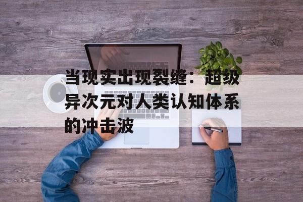 当现实出现裂缝:超级异次元对人类认知体系的冲击波-第1张图片- 当现实出现裂缝:超级异次元对人类认知体系的冲击波-第1张图片-