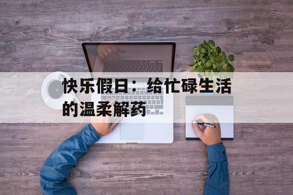 快乐假日:给忙碌生活的温柔解药-第1张图片- 快乐假日:给忙碌生活的温柔解药-第1张图片-