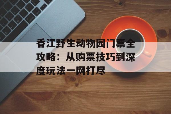 香江野生动物园门票全攻略:从购票技巧到深度玩法一网打尽-第1张图片- 香江野生动物园门票全攻略:从购票技巧到深度玩法一网打尽-第1张图片-