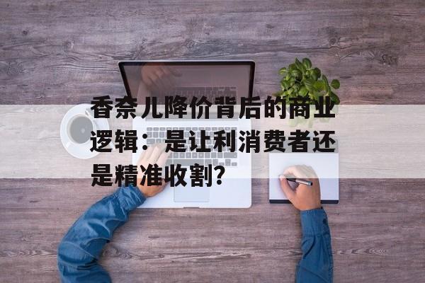 香奈儿降价背后的商业逻辑:是让利消费者还是精准收割?-第1张图片- 香奈儿降价背后的商业逻辑:是让利消费者还是精准收割?-第1张图片-