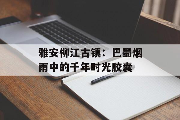 雅安柳江古镇:巴蜀烟雨中的千年时光胶囊-第1张图片- 雅安柳江古镇:巴蜀烟雨中的千年时光胶囊-第1张图片-