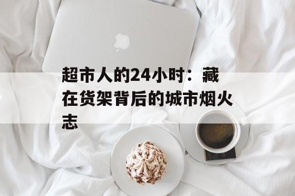 超市人的24小时:藏在货架背后的城市烟火志-第1张图片- 超市人的24小时:藏在货架背后的城市烟火志-第1张图片-
