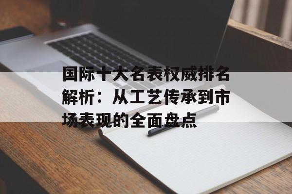 国际十大名表权威排名解析:从工艺传承到市场表现的全面盘点-第1张图片- 国际十大名表权威排名解析:从工艺传承到市场表现的全面盘点-第1张图片-