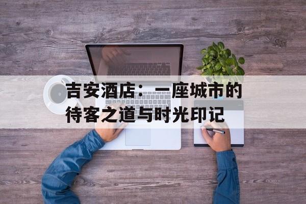 吉安酒店:一座城市的待客之道与时光印记-第1张图片- 吉安酒店:一座城市的待客之道与时光印记-第1张图片-