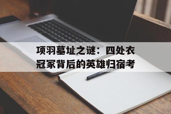项羽墓址之谜:四处衣冠冢背后的英雄归宿考-第1张图片- 项羽墓址之谜:四处衣冠冢背后的英雄归宿考-第1张图片-
