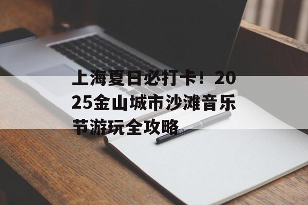 上海夏日必打卡!2025金山城市沙滩音乐节游玩全攻略-第1张图片- 上海夏日必打卡!2025金山城市沙滩音乐节游玩全攻略-第1张图片-