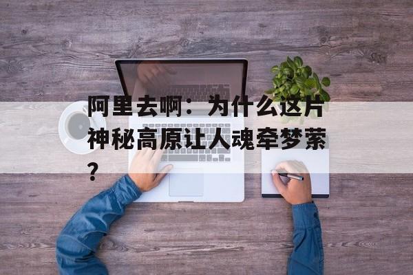 阿里去啊:为什么这片神秘高原让人魂牵梦萦?-第1张图片- 阿里去啊:为什么这片神秘高原让人魂牵梦萦?-第1张图片-