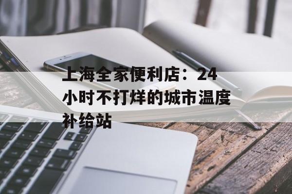 上海全家便利店:24小时不打烊的城市温度补给站-第1张图片- 上海全家便利店:24小时不打烊的城市温度补给站-第1张图片-