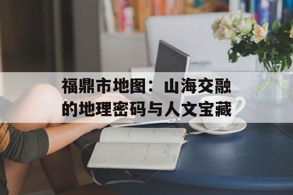 福鼎市地图:山海交融的地理密码与人文宝藏-第1张图片- 福鼎市地图:山海交融的地理密码与人文宝藏-第1张图片-