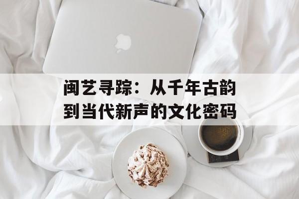 闽艺寻踪:从千年古韵到当代新声的文化密码-第1张图片- 闽艺寻踪:从千年古韵到当代新声的文化密码-第1张图片-