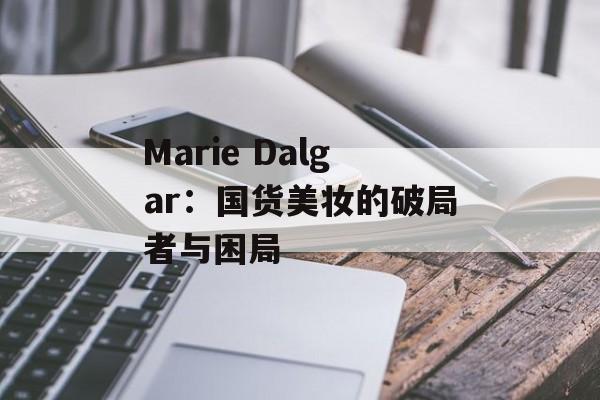 Marie Dalgar:国货美妆的破局者与困局-第1张图片- Marie Dalgar:国货美妆的破局者与困局-第1张图片-