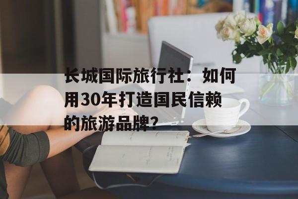 长城国际旅行社:如何用30年打造国民信赖的旅游品牌?-第1张图片- 长城国际旅行社:如何用30年打造国民信赖的旅游品牌?-第1张图片-