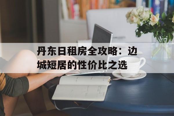 丹东日租房全攻略:边城短居的性价比之选-第1张图片- 丹东日租房全攻略:边城短居的性价比之选-第1张图片-