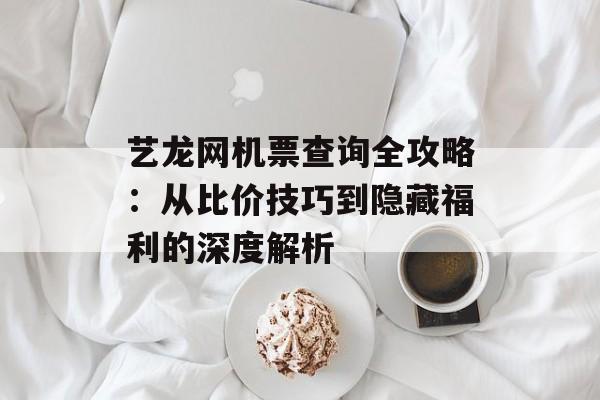 艺龙网机票查询全攻略：从比价技巧到隐藏福利的深度解析-第1张图片-