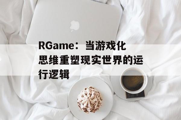 RGame:当游戏化思维重塑现实世界的运行逻辑-第1张图片- RGame:当游戏化思维重塑现实世界的运行逻辑-第1张图片-