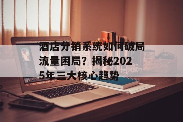 酒店分销系统如何破局流量困局?揭秘2025年三大核心趋势-第1张图片- 酒店分销系统如何破局流量困局?揭秘2025年三大核心趋势-第1张图片-