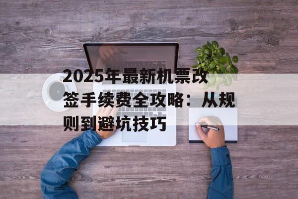 2025年最新机票改签手续费全攻略：从规则到避坑技巧-第1张图片-