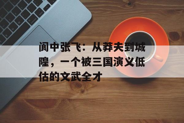 阆中张飞:从莽夫到城隍,一个被三国演义低估的文武全才-第1张图片- 阆中张飞:从莽夫到城隍,一个被三国演义低估的文武全才-第1张图片-